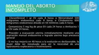 MANEJO DEL ABORTO
INCOMPLETO
- Cloramfenicol 1 gr EV cada 8 horas o Metronidazol 500
miligramos endovenosa cada 8 horas o Clindamicina 600
miligramos endovenoso diluido en 50 mililitros cada 6 horas
- Gentamicina 5 mg/kg de peso EV cada 24 horas o Amikacina 1
gr EV cada 24 horas.
- Proceder a evacuación uterina inmediatamente mediante una
aspiración manual endouterina o legrado uterino bajo anestesia
general
- Si no hay mejoría en 48 horas o la evolución es desfavorable, la
mujer debe ser reevaluada para ver la necesidad de una
laparotomía exploratoria e histerectomía
 