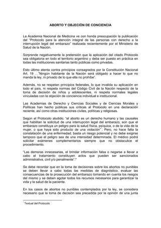 ABORTO Y OBJECIÓN DE CONCIENCIA
La Academia Nacional de Medicina ve con honda preocupación la publicación
del “Protocolo para la atención integral de las personas con derecho a la
interrupción legal del embarazo” realizada recientemente por el Ministerio de
Salud de la Nación.
Sorprende negativamente la pretensión que la aplicación del citado Protocolo
sea obligatoria en todo el territorio argentino y deba ser puesto en práctica en
todas las instituciones sanitarias tanto públicas como privadas.
Esto último atenta contra principios consagrados por la Constitución Nacional
Art. 19 …”Ningún habitante de la Nación será obligado a hacer lo que no
manda la ley, ni privado de lo que ella no prohíbe”.
Además, no se respetan principios federales, lo que invalida su aplicación en
todo el país, ni respeta normas del Código Civil de la Nación respecto de la
toma de decisión de niños y adolescentes, ni respeta normales legales
vinculadas con la objeción de conciencia individual e institucional.
Las Academias de Derecho y Ciencias Sociales y de Ciencias Morales y
Políticas han hecho públicas sus críticas al Protocolo en una declaración
reciente, así como otras instituciones civiles, políticas y religiosas.
Según el Protocolo aludido, “el aborto es un derecho humano y las causales
que habilitan la solicitud de una interrupción legal del embarazo, son que el
embarazo constituya un peligro para la salud física, psíquica, o de la vida de la
mujer, o que haya sido producto de una violación”*
. Pero, no hace falta la
constatación de una enfermedad, basta un riesgo potencial y no debe exigirse
tampoco que el peligro sea de una intensidad determinada. El médico podrá
solicitar exámenes complementarios siempre que no obstaculice el
procedimiento.
“Las demoras innecesarias, el brindar información falsa o negarse a llevar a
cabo el tratamiento constituyen actos que pueden ser sancionados
administrativa, civil y/o penalmente”.*
Se debe recordar que en la toma de decisiones sobre los abortos no punibles
se deben llevar a cabo todas las medidas de diagnóstico, evaluar las
consecuencias de la prosecución del embarazo tomando en cuenta los riesgos
del mismo y se deben agotar todos los recursos necesarios para garantizar la
vida y la salud de la paciente.
En los casos de abortos no punibles contemplados por la ley, se considera
necesario que la toma de decisión sea precedida por la opinión de una junta
*
Textual del Protocolo
 