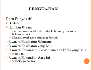PENGKAJIAN Data Subyektif Biodata Keluhan Utama Keluar darah sedikit dari alat kelaminnya selama beberapa hari Merasa nyeri pada pinggang bawah Riwayat Kesehatan Sekarang Riwayat Kesehatan yang Lalu Riwayat Kehamilan, Persalinan, dan Nifas yang Lalu Hamil Ini Riwayat Kehamilan Saat Ini HPHT : 10-06-2011 