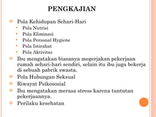 PENGKAJIAN Pola Kehidupan Sehari-Hari Pola Nutrisi Pola Eliminasi  Pola Personal Hygiene Pola Istirahat Pola Aktivitas Ibu mengatakan biasanya megerjakan pekerjaan rumah sehari-hari sendiri, selain itu ibu juga bekerja di sebuah pabrik swasta. Pola Hubungan Seksual  Riwayat Psikososial Ibu mengatakan merasa stress karena tuntutan pekerjaannya. Perilaku kesehatan 