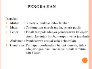 PENGKAJIAN Inspeksi Mulut : Simetris, mukosa bibir lembab Mata : Conjungtiva merah muda, sclera putih Leher : Tidak tampak adanya pembesaran kelenjar    tiroid, kelenjar limfe, maupun vena jugularis. Abdomen : Pembesaran sesuai usia kehamilan Genetalia: Terdapat perdarahan bercak-bercak, tidak    ada jaringan hasil konsepsi, tidak tercium    bau busuk 