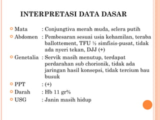INTERPRETASI DATA DASAR Mata : Conjungtiva merah muda, sclera putih Abdomen : Pembesaran sesuai usia kehamilan, teraba    ballottement, TFU ½ simfisis-pusat, tidak    ada nyeri tekan, DJJ (+) Genetalia : Servik masih menutup, terdapat    perdarahan sub chorionik, tidak ada    jaringan hasil konsepsi, tidak tercium bau    busuk PPT : (+) Darah : Hb 11 gr% USG : Janin masih hidup 