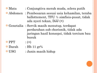 Mata : Conjungtiva merah muda, sclera putih Abdomen : Pembesaran sesuai usia kehamilan, teraba    ballottement, TFU ½ simfisis-pusat, tidak    ada nyeri tekan, DJJ (+) Genetalia : Servik masih menutup, terdapat    perdarahan sub chorionik, tidak ada    jaringan hasil konsepsi, tidak tercium bau    busuk PPT : (+) Darah : Hb 11 gr% USG : Janin masih hidup 