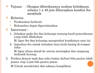 Tujuan : Dengan diberikannya asuhan kebidanan    selama 1 x 48 jam diharapkan kondisi ibu    membaik Kriteria:  Perdarahan berhenti Kehamilan dapat dipertahankan Intervensi : 1.  Jelaskan pada ibu dan keluarga tentang hasil pemeriksaan yang telah dilakukan R/ Agar ibu dan keluarga mengetahui kondisinya saat ini. 2.  Anjurkan ibu untuk istirahat atau tirah baring di tempat tidur R/ Agar aliran darah ke uterus meningkat dan rangsang mekanik kurang. 3.  Periksa denyut nadi dan suhu badan 2x/hari bila pasien tidak panas, tiap 4 jam bila pasien panas R/ Untuk mendeteksi dini adanya komplikasi 
