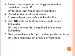 4. Berikan ibu asupan nutrisi tinggi protein dan tambahan vitamin C. R/ untuk mempercepat proses pemulihan 5.   Anjurkan ibu untuk tidak stress R/ stress dapat memperburuk kondisi ibu. 6. Beri HE pada ibu tentang tanda-tanda bahaya kehamilan R/ Untuk deteksi dini komplikasi dalam masa kehamilan. 7. Kolaborasi dengan dr. SpOG dalam pemberian terapi R/ Untuk mempercepat proses penyembuhan 