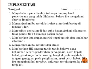 IMPLEMENTASI Tanggal :…… Jam:…………. 1. Menjelaskan pada ibu dan keluarga tentang hasil pemeriksaan yang telah dilakukan bahwa ibu mengalami abortus imminens. 2. Menganjurkan ibu untuk istirahat atau tirah baring di tempat tidur. 3. Memeriksa denyut nadi dan suhu badan 2x/hari bila pasien tidak panas, tiap 4 jam bila pasien panas 4 . Memberikan ibu asupan nutrisi tinggi protein dan tambahan vitamin C. 5.  Menganjurkan ibu untuk tidak stress 6.  Memberikan HE tentang tanda-tanda bahaya pada kehamilan seperti perdarahan pervaginam, nyeri kepala hebat, gerakan janin berkurang, bengkak pada wajah dan tangan, gangguan pada penglihatan, nyeri perut hebat. Jika ibu mengalami hal tersebut, anjurkan untuk segera ke nakes terdekat. 