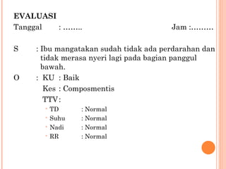 EVALUASI Tanggal : …….. Jam :……… S : Ibu mangatakan sudah tidak ada perdarahan dan    tidak merasa nyeri lagi pada bagian panggul      bawah. O :  KU : Baik   Kes : Composmentis   TTV : TD : Normal Suhu : Normal Nadi : Normal RR : Normal 