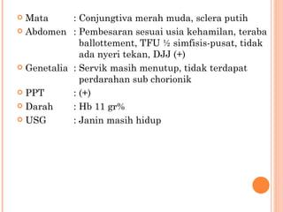Mata : Conjungtiva merah muda, sclera putih Abdomen : Pembesaran sesuai usia kehamilan, teraba    ballottement, TFU ½ simfisis-pusat, tidak    ada nyeri tekan, DJJ (+) Genetalia : Servik masih menutup, tidak terdapat    perdarahan sub chorionik PPT : (+) Darah : Hb 11 gr% USG : Janin masih hidup 