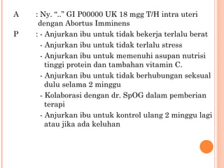 A : Ny. “..” GI P00000 UK 18 mgg T/H intra uteri     dengan Abortus Imminens P : - Anjurkan ibu untuk tidak bekerja terlalu berat   - Anjurkan ibu untuk tidak terlalu stress   - Anjurkan ibu untuk memenuhi asupan nutrisi    tinggi protein dan tambahan vitamin C.   - Anjurkan ibu untuk tidak berhubungan seksual      dulu selama 2 minggu   - Kolaborasi dengan dr. SpOG dalam pemberian    terapi    - Anjurkan ibu untuk kontrol ulang 2 minggu lagi    atau jika ada keluhan  