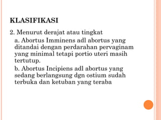 KLASIFIKASI 2. Menurut derajat atau tingkat a.   Abortus Imminens adl abortus yang ditandai dengan perdarahan pervaginam yang minimal tetapi portio uteri masih tertutup. b. Abortus Incipiens adl abortus yang sedang berlangsung dgn ostium sudah terbuka dan ketuban yang teraba  