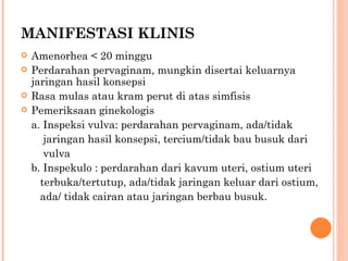 MANIFESTASI KLINIS Amenorhea < 20 minggu Perdarahan pervaginam, mungkin disertai keluarnya jaringan hasil konsepsi Rasa mulas atau kram perut di atas simfisis Pemeriksaan ginekologis a. Inspeksi vulva: perdarahan pervaginam, ada/tidak    jaringan hasil konsepsi, tercium/tidak bau busuk dari    vulva b. Inspekulo : perdarahan dari kavum uteri, ostium uteri    terbuka/tertutup, ada/tidak jaringan keluar dari ostium,    ada/ tidak cairan atau jaringan berbau busuk. 