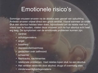 Emotionele risico’s Sommige vrouwen ervaren na de abortus een gevoel van opluchting. Anderen ervaren vrijwel direct een groot verdriet. Vooral wanneer ze onder druk een abortus hebben laten doen, bijvoorbeeld om de relatie met hun vriend aan te houden, voelen deze vrouwen zich na hun abortus echt heel erg leeg. De symptomen van de emotionele problemen kunnen zijn:  verdriet  schuldgevoelens  angst  boosheid  depressiviteit/wanhoop  gedachten over zelfmoord  schaamte  flashbacks, nachtmerries  relationele problemen. Veel relaties lopen stuk na een abortus  Het verdriet verdoven door alcohol, drugs of overmatig eten  minderwaardigheidsgevoelens  