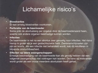 Lichamelijke risico’s Bloedverlies Er kan ernstig bloedverlies voorkomen.  Perforatie van de baarmoeder Soms prikt de abortustang per ongeluk door de baarmoederwand heen, waarbij ook andere organen beschadigd kunnen worden.  Infecties De baarmoeder is net na een abortus zeer gevoelig voor infecties. Het risico hierop is groter als je een geslachtsziekte hebt. Ziekteverschijnselen zijn pijn en koorts. Als een infectie niet behandeld wordt, kan dit resulteren in blijvende onvruchtbaarheid.  Effecten op latere zwangerschappen Ernstige beschadiging van de baarmoeder kan als gevolg hebben dat een volgende zwangerschap niet voldragen kan worden. De kans op miskramen wordt groter als een vrouw meerdere abortussen heeft gehad.  