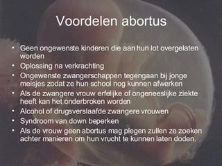 Voordelen abortus Geen ongewenste kinderen die aan hun lot overgelaten worden Oplossing na verkrachting Ongewenste zwangerschappen tegengaan bij jonge meisjes zodat ze hun school nog kunnen afwerken Als de zwangere vrouw erfelijke of ongeneeslijke ziekte heeft kan het onderbroken worden Alcohol of drugsverslaafde zwangere vrouwen Syndroom van down beperken Als de vrouw geen abortus mag plegen zullen ze zoeken achter manieren om hun vrucht te kunnen laten doden. 