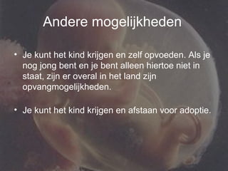 Andere mogelijkheden   Je kunt het kind krijgen en zelf opvoeden. Als je nog jong bent en je bent alleen hiertoe niet in staat, zijn er overal in het land zijn opvangmogelijkheden.  Je kunt het kind krijgen en afstaan voor adoptie.  