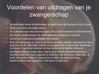 Voordelen van uitdragen van je zwangerschap Je hoeft geen leven te beëindigen, je geeft leven en dat leven hoort bij jou.  Geen schuld en schuldgevoelens.  Er is iemand voor wie je kunt zorgen, die je kunt koesteren en beschermen.  Een baby, kindje brengt ook veel blijdschap en plezier in je leven.  Je kunt je ontplooien/ontwikkelen als moeder  Ook al is het zwaar en zal je jouw leven opnieuw moeten organiseren, het is goed om op de natuurlijke manier om te gaan met onverwachte wendingen in je leven. Het zal je karakter vormen en je zult er sterker uitkomen.  Een baby maakt je leven rijker. Dat je jouw andere doelstelling [school, carrière] daarvoor moet opgeven of uitstellen kan het zeker waard zijn. Er komt een andere fase en daarna kun je altijd nog een eventuele studie/carrière weer oppakken. Het leven is niet over!  