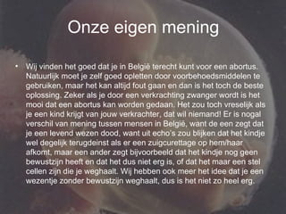 Onze eigen mening Wij vinden het goed dat je in België terecht kunt voor een abortus. Natuurlijk moet je zelf goed opletten door voorbehoedsmiddelen te gebruiken, maar het kan altijd fout gaan en dan is het toch de beste oplossing. Zeker als je door een verkrachting zwanger wordt is het mooi dat een abortus kan worden gedaan. Het zou toch vreselijk als je een kind krijgt van jouw verkrachter, dat wil niemand! Er is nogal verschil van mening tussen mensen in België, want de een zegt dat je een levend wezen dood, want uit echo’s zou blijken dat het kindje wel degelijk terugdeinst als er een zuigcurettage op hem/haar afkomt, maar een ander zegt bijvoorbeeld dat het kindje nog geen bewustzijn heeft en dat het dus niet erg is, of dat het maar een stel cellen zijn die je weghaalt. Wij hebben ook meer het idee dat je een wezentje zonder bewustzijn weghaalt, dus is het niet zo heel erg. 