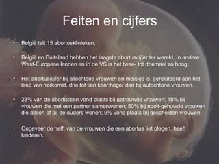 Feiten en cijfers België telt 15 abortusklinieken.  België en Duitsland hebben het laagste abortuscijfer ter wereld. In andere West-Europese landen en in de VS is het twee- tot driemaal zo hoog.  Het abortuscijfer bij allochtone vrouwen en meisjes is, gerelateerd aan het land van herkomst, drie tot tien keer hoger dan bij autochtone vrouwen.  23% van de abortussen vond plaats bij getrouwde vrouwen; 18% bij vrouwen die met een partner samenwonen; 50% bij nooit-gehuwde vrouwen die alleen of bij de ouders wonen; 9% vond plaats bij gescheiden vrouwen.  Ongeveer de helft van de vrouwen die een abortus liet plegen, heeft kinderen.  