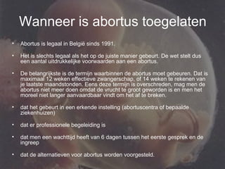 Wanneer is abortus toegelaten Abortus is legaal in België sinds 1991.  Het is slechts legaal als het op de juiste manier gebeurt. De wet stelt dus een aantal uitdrukkelijke voorwaarden aan een abortus.  De belangrijkste is de termijn waarbinnen de abortus moet gebeuren. Dat is maximaal 12 weken effectieve zwangerschap, of 14 weken te rekenen van je laatste maandstonden. Eens deze termijn is overschreden, mag men de abortus niet meer doen omdat de vrucht te groot geworden is en men het moreel niet langer aanvaardbaar vindt om het af te breken.  dat het gebeurt in een erkende instelling (abortuscentra of bepaalde ziekenhuizen) dat er professionele begeleiding is  dat men een wachttijd heeft van 6 dagen tussen het eerste gesprek en de ingreep dat de alternatieven voor abortus worden voorgesteld. 