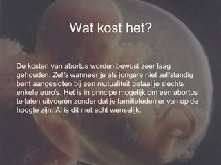 Wat kost het? De kosten van abortus worden bewust zeer laag gehouden. Zelfs wanneer je als jongere niet zelfstandig bent aangesloten bij een mutualiteit betaal je slechts enkele euro’s. Het is in principe mogelijk om een abortus te laten uitvoeren zonder dat je familieleden er van op de hoogte zijn. Al is dit niet echt wenselijk. 
