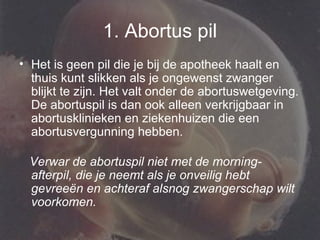 1. Abortus pil Het is geen pil die je bij de apotheek haalt en thuis kunt slikken als je ongewenst zwanger blijkt te zijn. Het valt onder de abortuswetgeving. De abortuspil is dan ook alleen verkrijgbaar in abortusklinieken en ziekenhuizen die een abortusvergunning hebben. Verwar de abortuspil niet met de morning-afterpil, die je neemt als je onveilig hebt gevreeën en achteraf alsnog zwangerschap wilt voorkomen. 