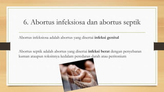 6. Abortus infeksiosa dan abortus septik
Abortus infeksiosa adalah abortus yang disertai infeksi genital
Abortus septik adalah abortus yang disertai infeksi berat dengan penyebaran
kuman ataupun toksinnya kedalam peredaran darah atau peritonium
 