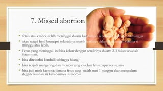 7. Missed abortion
• fetus atau embrio telah meninggal dalam kandungan sebelum kehamilan 20 minggu,
• akan tetapi hasil konsepsi seluruhnya masih tertahan dalam kandungan selama 6
minggu atau lebih.
• Fetus yang meninggal ini bisa keluar dengan sendirinya dalam 2-3 bulan sesudah
fetus mati,
• bisa diresorbsi kembali sehingga hilang,
• bisa terjadi mengering dan menipis yang disebut fetus papyraceus, atau
• bisa jadi mola karnosa dimana fetus yang sudah mati 1 minggu akan mengalami
degenerasi dan air ketubannya diresorbsi.
 