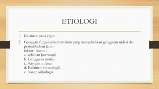 ETIOLOGI
1. Kelainan pada zigot
2. Ganggan fungsi endomertrium yang menyebabkan gangguan nidasi dan
pertumbuhan janin
faktor- faktor :
a. kelainan hormonal
b. Gangguan nutrisi
c. Penyakit infeksi
d. Kelainan imonologik
e. faktor psikologis
 