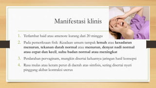 Manifestasi klinis
1. Terlambat haid atau amenore kurang dari 20 minggu
2. Pada pemeriksaan fisik :Keadaan umum tampak lemah atau kesadaran
menurun, tekanan darah normal atau menurun, denyut nadi normal
atau cepat dan kecil, suhu badan normal atau meningkat
3. Perdarahan pervaginam, mungkin disertai keluarnya jaringan hasil konsepsi
4. Rasa mulas atau keram perut di daerah atas simfisis, sering disertai nyeri
pinggang akibat kontraksi uterus
 