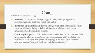 Cont,,,
5. Pemeriksaaan genekologi
a. Inspeksi vulva : perdarahan pervaginam ada / tidak jaringan hasil
konsepsi, tercium/tidak bau busuk dari vulva
b. Inspekulo : perdarahan dari kavum uteri, ostium uteri terbuka atau sudah
tertutup, ada/tidak jaringan keluar dari ostium, ada/tidak cairan atau
jaringan berbau busuk dario ostium.
c. Colok vagina : porsio masih terbuka atau sudah tertutup, teraba atau tidak
jaringan dalam kavum uteri, besar uterus sesuai atau lebih kecil dari usia
kehamilan, tidak nyeri saat porsio dogoyang, tidak nyeri pada perabaan
adneksa, kavum Douglasi, tidak menonjol dan tidak nyeri.
 