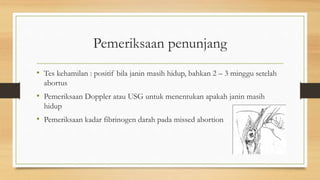 Pemeriksaan penunjang
• Tes kehamilan : positif bila janin masih hidup, bahkan 2 – 3 minggu setelah
abortus
• Pemeriksaan Doppler atau USG untuk menentukan apakah janin masih
hidup
• Pemeriksaan kadar fibrinogen darah pada missed abortion
 