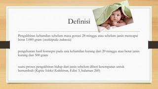 Definisi
Pengakhiran kehamilan sebelum masa gestasi 28 minggu atau sebelum janin mencapai
berat 1.000 gram (ensiklopedia indonesia)
pengeluaran hasil konsepsi pada usia kehamilan kurang dari 20 minggu atau berat janin
kurang dari 500 gram
suatu proses pengakhiran hidup dari janin sebelum diberi kesempatan untuk
bertumbuh (Kapita Seleksi Kedokteran, Edisi 3, halaman 260)
 