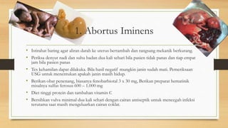 1. Abortus Iminens
• Istirahat baring agar aliran darah ke uterus bertambah dan rangsang mekanik berkurang.
• Periksa denyut nadi dan suhu badan dua kali sehari bila pasien tidak panas dan tiap empat
jam bila pasien panas
• Tes kehamilan dapat dilakuka. Bila hasil negatif mungkin janin sudah mati. Pemeriksaan
USG untuk menentukan apakah janin masih hidup.
• Berikan obat penenang, biasanya fenobarbiotal 3 x 30 mg, Berikan preparat hematinik
misalnya sulfas ferosus 600 – 1.000 mg
• Diet tinggi protein dan tambahan vitamin C
• Bersihkan vulva minimal dua kali sehari dengan cairan antiseptik untuk mencegah infeksi
terutama saat masih mengeluarkan cairan coklat.
 