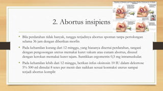 2. Abortus insipiens
• Bila perdarahan tidak banyak, tunggu terjadinya abortus spontan tanpa pertolongan
selama 36 jam dengan diberikan morfin
• Pada kehamilan kurang dari 12 minggu, yang biasanya disertai perdarahan, tangani
dengan pengosongan uterus memakai kuret vakum atau cunam abortus, disusul
dengan kerokan memakai kuret tajam. Suntikkan ergometrin 0,5 mg intramuskular.
• Pada kehamilan lebih dari 12 minggu, berikan infus oksitosin 10 IU dalam deksrtose
5% 500 ml dimulai 8 tetes per menit dan naikkan sesuai kontraksi uterus sampai
terjadi abortus komplit
 