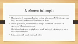 3. Abortus inkomplit
• Bila disertai syok karena perdarahan, berikan infus cairan NaCl fisiologis atau
ringer laktat dan selekas mungkin ditransfusi darah
• Setelah syok diatasi, lakukan kerokan dengan kuret tajam lalu suntikkan
ergometrin 0,2 mg intramuskular
• Bila janin sudah keluar, tetapi plasenta masih tertinggal, lakukan pengeluaran
plasenta secara manual.
• Berikan antibiotik untuk mencegah infeks
 