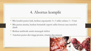 4. Abortus komplit
• Bila kondisi pasien baik, berikan ergometrin 3 x 1 tablet selama 3 – 5 hari
• Bila pasien anemia, berikan hematinik seperti sulfas ferosus atau transfusi
darah
• Berikan antibiotik untuk mencegah infeksi
• Anjurkan pasien diet tinggi protein, vitamin dan mineral.
 