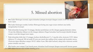 5. Missed abortion
• Bila kadar fibrinogen normal, segera keluarkan jaringan konsepsi dengan cunam ovum lalu dengan
kuret tajam
• Bila kadar finrinogen rendah, berikan fibrinogen kering atau segar sesaat sebelum atau ketika
mengeluarkan konsepsi
• Pada kehamilan kurang dari 12 minggu, lakukan pembukaan serviks dengan gagang laminaria selama
12 jam lalu dilakukan dilatasi serviks dengan dalatator Hegar kemudian hasil konsepsi diambil dengan
cunam ovum lalu dengan kuret tajam.
• Pada kehamilan lebih dari 12 minggu, berikan dietilstilbestrol 3 x 5 mg lalu infus oksitosin 10 IU dalam
dektrose 5% sebanyak 500 ml mulai 20 tetes per menit dan naikkan dosis sampai ada kontraksi uterus.
Oksitosin dapat diberikan sampai 100 IU dalam 8 jam. Bila tidak berhasil, ulang infus oksitosin setelah
pasien istirahat satu hari.
• Bila fundus uteri sampai 2 jari bawah pusat, keluarkan hasil konsepsi dengan menyuntik larutan garam
20% dalam kavum uteri melalui dinding perut.
 