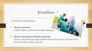 Klasifikasi
A. Berdasrkan penyebabnya
1. Abortus spontan
terjadi dengan sendirinya dan tanpa disengaja
2. Abortus provokatus (induksi abortus)
abortus yang disengaja tanpa indikasi medis, baik dengan memakai obat-
obatan maupun dengan alat-alat
 