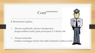 Cont””””””
B. Berdasarkan legalitas
1. Abortus medisinalis (abortus therapeutica)
dengan indikasi medis, perlu persetujuan 2-3 dokter ahli
2. Abortus kriminalis
tindakan melanggar hukum dan tidak berdasrkan indikasi medis
 