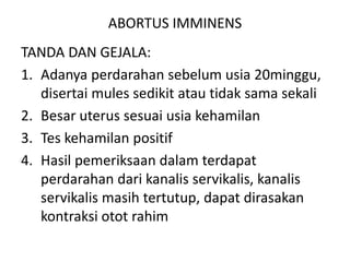 ABORTUS IMMINENS
TANDA DAN GEJALA:
1. Adanya perdarahan sebelum usia 20minggu,
disertai mules sedikit atau tidak sama sekali
2. Besar uterus sesuai usia kehamilan
3. Tes kehamilan positif
4. Hasil pemeriksaan dalam terdapat
perdarahan dari kanalis servikalis, kanalis
servikalis masih tertutup, dapat dirasakan
kontraksi otot rahim
 
