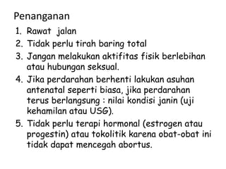 Penanganan
1. Rawat jalan
2. Tidak perlu tirah baring total
3. Jangan melakukan aktifitas fisik berlebihan
atau hubungan seksual.
4. Jika perdarahan berhenti lakukan asuhan
antenatal seperti biasa, jika perdarahan
terus berlangsung : nilai kondisi janin (uji
kehamilan atau USG).
5. Tidak perlu terapi hormonal (estrogen atau
progestin) atau tokolitik karena obat-obat ini
tidak dapat mencegah abortus.
 