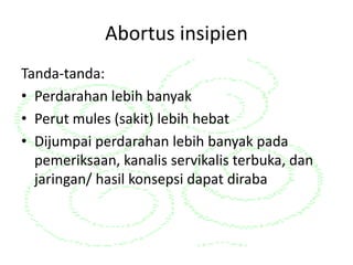 Abortus insipien
Tanda-tanda:
• Perdarahan lebih banyak
• Perut mules (sakit) lebih hebat
• Dijumpai perdarahan lebih banyak pada
pemeriksaan, kanalis servikalis terbuka, dan
jaringan/ hasil konsepsi dapat diraba
 