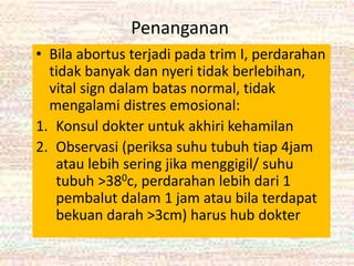 Penanganan
• Bila abortus terjadi pada trim I, perdarahan
tidak banyak dan nyeri tidak berlebihan,
vital sign dalam batas normal, tidak
mengalami distres emosional:
1. Konsul dokter untuk akhiri kehamilan
2. Observasi (periksa suhu tubuh tiap 4jam
atau lebih sering jika menggigil/ suhu
tubuh >380c, perdarahan lebih dari 1
pembalut dalam 1 jam atau bila terdapat
bekuan darah >3cm) harus hub dokter
 