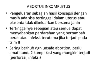 ABORTUS INKOMPLETUS
• Pengeluaran sebagian hasil konsepsi dengan
masih ada sisa tertinggal dalam uterus atau
plasenta tdak dikeluarkan bersama janin
• Tertinggalnya sebagian atau semua dapat
menyebabkan perdarahan yang bertambah
berat atau infeksi, terutama jika terjadi pada
trim II
• Sering berhub dgn unsafe abortion, perlu
amati tanda2 komplikasi yang mungkin terjadi
(perforasi, infeksi)
 
