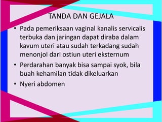 TANDA DAN GEJALA
• Pada pemeriksaan vaginal kanalis servicalis
terbuka dan jaringan dapat diraba dalam
kavum uteri atau sudah terkadang sudah
menonjol dari ostiun uteri eksternum
• Perdarahan banyak bisa sampai syok, bila
buah kehamilan tidak dikeluarkan
• Nyeri abdomen
 