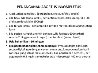 PENANGANAN ABORTUS INKOMPLETUS
1. Atasi setiap komplikasi (perdarahan, syock, infeksi/ sepsis)
2. Bila tidak ada tanda infeksi, beri antibiotik profilaksis (ampisilin 500
oral atau doksisiklin 100mg)
3. Bila terjadi infeksi beri ampisilin 1gr dan metronidazol 500mg setiap
8jam
4. Bila pasien tampak anemik berikan sulfa ferrosus 600mg/hari
selama 2minggu (anemi ringan) dan tranfusi (anemi berat)
5. Usia kehamilan < 16 minggu
• Jika perdarahan tidak seberapa banyak evaluasi dapat dilakukan
secara digital atau dengan cunam ovum untuk mengeluarkan hasil
konsepsi yang keluar melalui serviks. Jika perdarahan berhenti, beri
ergometrin 0,2 mg intramuskuler atau misoprostol 400 mcg peroral.
 