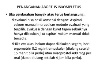 PENANGANAN ABORTUS INKOMPLETUS
• Jika perdarahan banyak atau terus berlangsung:,
evaluasi sisa hasil konsepsi dengan: Aspirasi
vakum manual merupakan metode evaluasi yang
terpilih. Evakuasi dengan kuret tajam sebaiknya
hanya dilakukan jika aspirasi vakum manual tidak
tersedia.
Jika evakuasi belum dapat dilakukan segera, beri
ergometrin 0,2 mg intramuskuler (diulang setelah
15 menit bila perlu) atau misoprostol 400 mcg per
oral (dapat diulang setelah 4 jam bila perlu).
 
