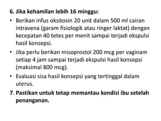 6. Jika kehamilan lebih 16 minggu:
• Berikan infus oksitosin 20 unit dalam 500 ml cairan
intravena (garam fisiologik atau ringer laktat) dengan
kecepatan 40 tetes per menit sampai terjadi ekspulsi
hasil konsepsi.
• Jika perlu berikan misoprostol 200 mcg per vaginam
setiap 4 jam sampai terjadi ekspulsi hasil konsepsi
(maksimal 800 mcg).
• Evaluasi sisa hasil konsepsi yang tertinggal dalam
uterus.
7. Pastikan untuk tetap memantau kondisi ibu setelah
penanganan.
 