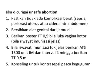 Jika dicurigai unsafe abortion:
1. Pastikan tidak ada komplikasi berat (sepsis,
perforasi uterus atau cidera intra abdomen)
2. Bersihkan alat genital dari jamu dll
3. Berikan boster TT 0,5 bila luka vagina kotor
(bila riwayat imunisasi jelas)
4. Bila riwayat imunisasi tdk jelas berikan ATS
1500 unit IM dan interval 4 minggu berikan
TT 0,5 ml
5. Konseling untuk kontrasepsi pasca keguguran
 