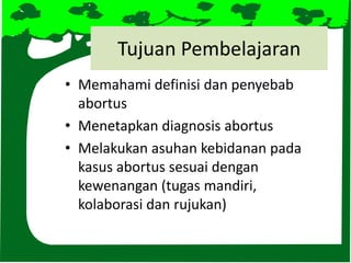 Tujuan Pembelajaran
• Memahami definisi dan penyebab
abortus
• Menetapkan diagnosis abortus
• Melakukan asuhan kebidanan pada
kasus abortus sesuai dengan
kewenangan (tugas mandiri,
kolaborasi dan rujukan)
 